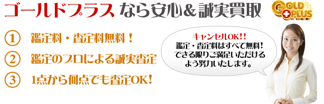 ゴールドプラスなら安心&誠実買取。1.鑑定料・査定料無料！2.鑑定のプロによる誠実査定3.1点から何点でも査定OK!キャンセルOK!!鑑定・査定料はすべて無料！できる限りご満足いただけるよう努力いたします。