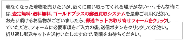 着なくなった着物を売りたいが、近くに買取ってくれる場所がない…。そんな時は、査定無料・送料無、ゴールドプラスの郵送買取システムを是非ご利用ください。お売りいただけるお品物がございましたら、郵送キットお取り寄せフォームをクリックしていただき、フォームに必要事項をご入力の後、送信ボタンをクリックしてください。折り返し郵送キットを送付いたしますので、到着をお待ちください。