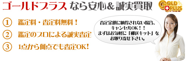 ゴールドプラスなら安心&誠実買取。1.鑑定料・査定料無料！2.鑑定のプロによる誠実査定3.1点から何点でも査定OK!査定金額に納得されない場合、キャンセルOK!!
まずはお気軽に「郵送セット」をお取り寄せください。
